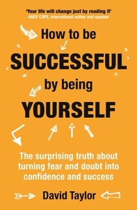David Taylor - How To Be Successful By Being Yourself - The Surprising Truth About Turning Fear and Doubt into Confidence and Success.
