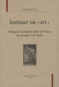 Déborah Blocker - Instituer un "art" - Politiques du théâtre dans la France du premier XVIIe siècle.
