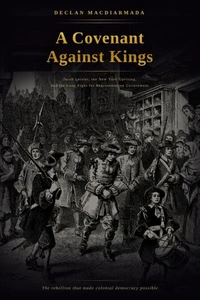 A Covenant Against Kings: Jacob Leisler, the New York Uprising, and the Long Fight for Representative Government