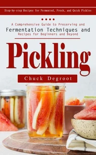 Pickling: Step-by-step Recipes for Fermented, Fresh, and Quick Pickles (A Comprehensive Guide to Preserving and Fermentation Techniques and Recipes for Beginners and Beyond)