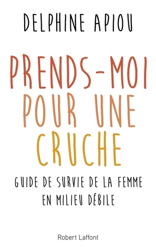 Prends-moi pour une cruche. Guide de survie de la femme en milieu débile