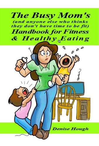  Denise Hough - The Busy Mom's (And anyone else who thinks they don’t have time to be fit) Handbook for Fitness &amp; Healthy Eating.