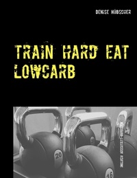 Denise Hübscher - Train Hard - Eat Lowcarb - Der etwas andere Abnehm-Guide.