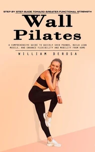 Wall Pilates: Step by Step Guide Toward Greater Functional Strength (A Comprehensive Guide to Quickly Shed Pounds, Build Lean Muscle, and Enhance Flexibility and Mobility From Home)