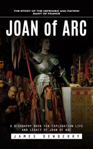 Joan of Arc: The Story of the Defender and Patron Saint of France (A Biography Book for Exploration Life and Legacy of Joan of Arc)