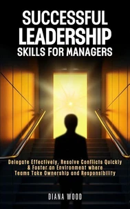 Leadership Skills For Managers: Delegate Effectively, Resolve Conflicts Quickly & Foster an Environment where Teams Take Ownership and Responsibility