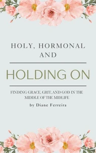 Holy, Hormonal and Holding On - Finding Grace, Grit and God in the Middle of Midlife
