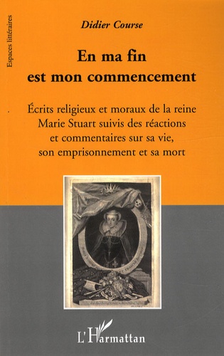 Didier Course - En ma fin est mon commencement - Ecrits religieux et moraux de la reine Marie Stuart suivis des réactions et commentaires sur sa vie, son emprisonnement et sa mort.