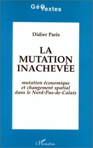 Didier Paris - La mutation inachevée. - Mutation économique et changement spatial dans le Nord-Pas-de-Calais.