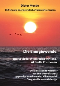 Dieter Mende - Die Energiewende: zuerst vielleicht paradox wirkend? Aktuelle Positionen. - Die umfassende Klammer mit dem Umweltschutz gegen den Klimawandel. Das global boomende Image..