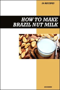 How to Make Brazil Nut Milk Recipe Book: Fresh Homemade Dairy-Free Recipes for Protein-Rich, Creamy, and Nutritious Vegan Milk