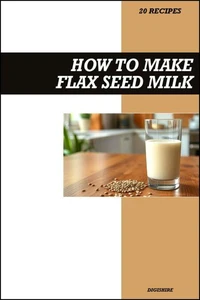 How to Make Flax Seed Milk Recipe Book: Simple Vegan Dairy-Free Recipes for Healthy Homemade Omega-3 Rich Plant Milk