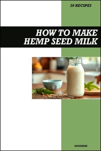 How to Make Hemp Seed Milk Recipe Book: Fresh Homemade Vegan Recipes for Protein-Packed, Dairy-Free, and Nutrient-Rich Drinks
