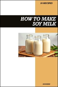 How to Make Soy Milk Recipe Book: Easy Homemade Vegan Recipes for Protein-Rich, Creamy, and Healthy Dairy-Free Drinks