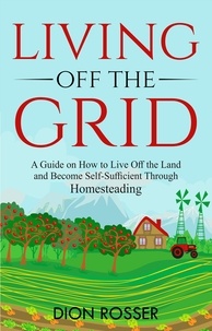 Dion Rosser - Living off The Grid: A Guide on How to Live Off the Land and Become Self-Sufficient Through Homesteading.