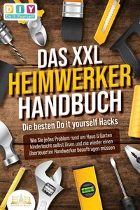 DAS XXL HEIMWERKER HANDBUCH - Die besten Do it yourself Hacks: Wie Sie jedes Problem rund um Haus &amp; Garten kinderleicht selbst lösen und nie wieder einen überteuerten Handwerker beauftragen müssen