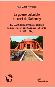 Djibril Mama Débourou - La guerre coloniale au nord du Dahomey - Bio Guéra, entre mythe et réalité : le sens de son combat pour la liberté (1915-1917).