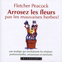 Fletcher Peacock - Arrosez les fleurs pas les mauvaises herbes ! - Une stratégie qui révolutionne les relations professionnelles, amoureuses et familiales.