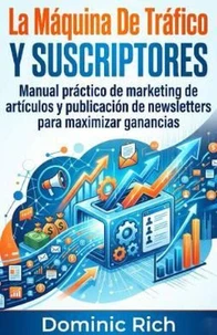 La Máquina De Tráfico Y Suscriptores: Manual práctico de marketing de artículos y publicación de newsletters para maximizar ganancias