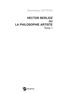 Dominique Catteau - Hector Berlioz ou la philosophie artiste - Tome 1.