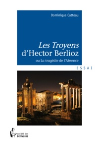 Dominique Catteau - "Les Troyens" d'Hector Berlioz ou La tragédie de l'absence - essai.