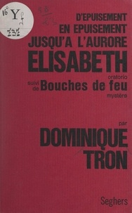 Dominique Tron et Élisabeth Tramon - D'épuisement en épuisement jusqu'à l'aurore Élisabeth - Oratorio biographique. Suivi de Bouches de feu, mystère.