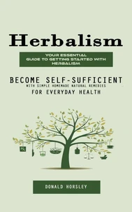 Herbalism: Your Essential Guide to Getting Started With Herbalism (Become Self-sufficient With Simple Homemade Natural Remedies for Everyday Health)