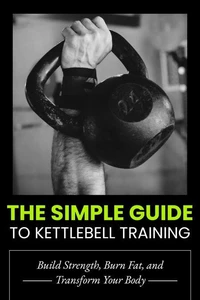 The Simple Guide to Kettlebell Training: Build Strength, Burn Fat, and Transform Your Body