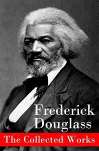 The Collected Works: A Narrative of the Life of Frederick Douglass, an American Slave + The Heroic Slave + My Bondage and My Freedom + Life and Times of Frederick Douglass + My Escape from Slavery + Self-Made Men + Speeches &amp; Writings