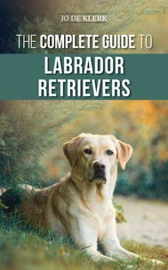 The Complete Guide to Labrador Retrievers: Selecting, Raising, Training, Feeding, and Loving Your New Lab from Puppy to Old-Age
