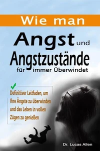 Wie man Angst und Angstzustände für immer Überwindet: Definitiver Leitfaden, um Ihre Ängste zu überwinden und das Leben in vollen Zügen zu genießen