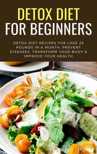 Detox Diet For Beginners: Detox Diet Recipes For Lose 25 Pounds In a Month, Prevent Diseases, Transform Your Body & Improve Your Health