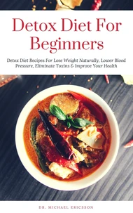 Detox Diet: For Beginners Detox Diet Recipes For Lose Weight Naturally, Lower Blood Pressure, Eliminate Toxins &amp; Improve Your Health