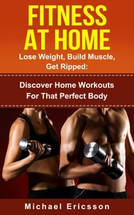 Fitness At Home: Lose Weight, Build Muscle &amp; Get Ripped: Discover Home Workouts For That Perfect Body