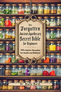 The Forgotten Ancient Home Apothecary Secret Bible for Beginners: 200+ Holistic Remedies for Health and Wellness!