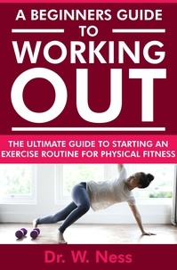  Dr. W. Ness - A Beginners Guide to Working Out: The Ultimate Guide to Starting an Exercise Routine for Physical Fitness.