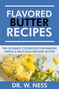 Flavored Butter Recipes: The Ultimate Cookbook For Making Simple &amp; Delicious Infused Butter