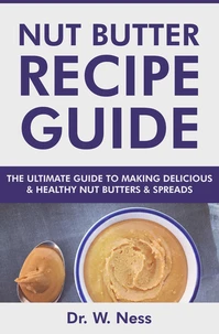 Nut Butter Recipe Guide: The Ultimate Guide to Making Delicious &amp; Healthy Nut Butters &amp; Spreads