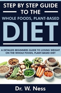  Dr. W. Ness - Step by Step Guide to the Whole Foods, Plant-Based Diet: A Detailed Beginners Guide to Losing Weight on the Whole Foods, Plant-Based Diet.