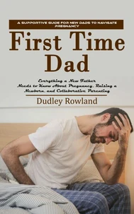 First Time Dad: A Supportive Guide for New Dads to Navigate Pregnancy (Everything a New Father Needs to Know About Pregnancy, Raising a Newborn, and Collaborative Parenting)