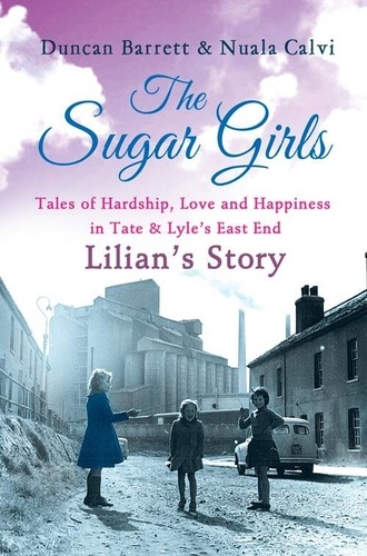 Duncan Barrett et Nuala Calvi - The Sugar Girls - Lilian’s Story - Tales of Hardship, Love and Happiness in Tate &amp; Lyle’s East End.