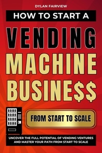  Dylan Fairview - How to Start a Vending Machine Business: Uncover the Full Potential of Vending Ventures and Master Your Path from Start to Scale.