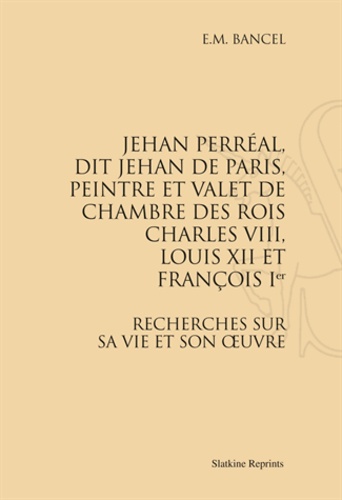 E M Bancel - Jehan Perréal, dit Jehan de Paris, peintre et valet de chambre des rois Charles VIII, Louis XII et François Ier - Recherches sur sa vie et son oeuvre.