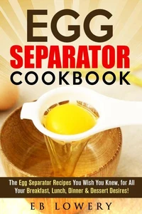 Egg Separator Cookbook: The Egg Separator Recipes You Wish You Knew, for All Your Breakfast, Lunch, Dinner &amp; Dessert Desires!