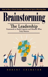Brainstorming: How to Run a Storm Session, and How to Spot a Winning Idea (The Leadership Framework to Build Capacity and Measure What Truly Matters)