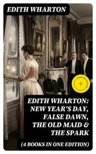 Edith Wharton: New Year's Day, False Dawn, The Old Maid &amp; The Spark (4 Books in One Edition)