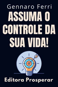 Assuma O Controle Da Sua Vida! - Dicas E Estratégias Para Você Se Tornar O Dono Do Seu Destino