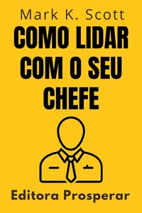 Como Lidar Com O Seu Chefe - Um Guia Prático Para Entender E Colaborar Com O Seu Superior No Ambiente De Trabalho