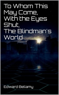 Edward Bellamy - To Whom This May Come, With the Eyes Shut, The Blindman's World.
