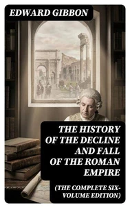 The History of the Decline and Fall of the Roman Empire (The Complete Six-Volume Edition)